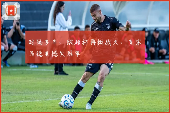 时隔多年，欧超杯再掀战火，皇家马德里憾失冠军