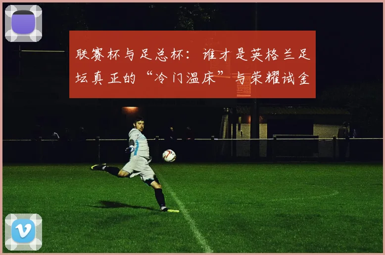 联赛杯与足总杯：谁才是英格兰足坛真正的“冷门温床”与荣耀试金石？