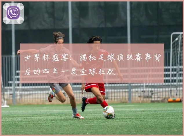 世界杯盛宴：揭秘足球顶级赛事背后的四年一度全球狂欢